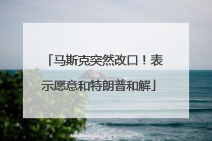 马斯克突然改口！表示愿意和特朗普和解