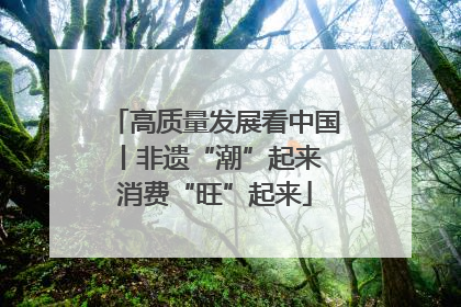 高质量发展看中国丨非遗“潮”起来 消费“旺”起来