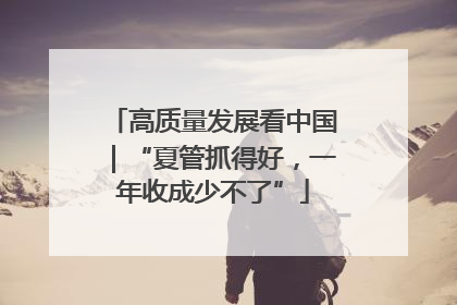 高质量发展看中国｜“夏管抓得好，一年收成少不了”
