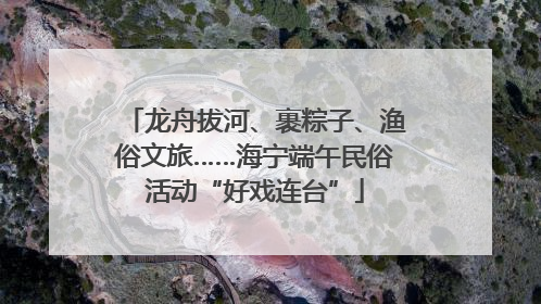龙舟拔河、裹粽子、渔俗文旅……海宁端午民俗活动“好戏连台”
