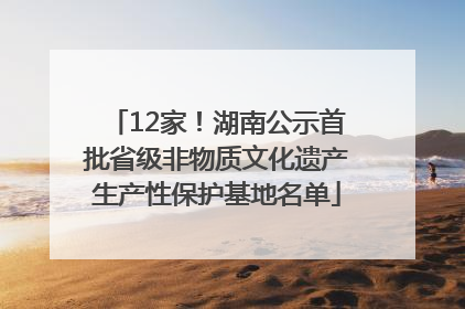 12家！湖南公示首批省级非物质文化遗产生产性保护基地名单
