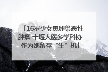 16岁少女患卵巢恶性肿瘤 十堰人医多学科协作为她留存“生”机