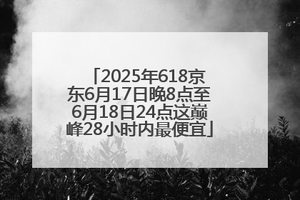 2025年618京东6月17日晚8点至6月18日24点这巅峰28小时内最便宜