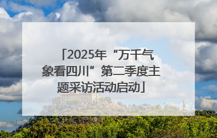2025年“万千气象看四川”第二季度主题采访活动启动