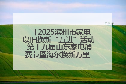 2025滨州市家电以旧换新“五进”活动 第十九届山东家电消费节暨海尔换新万里 行山东站全面启动