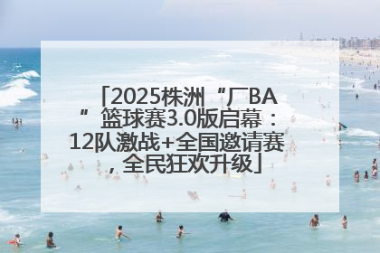 2025株洲“厂BA”篮球赛3.0版启幕：12队激战+全国邀请赛，全民狂欢升级