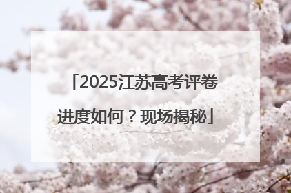 2025江苏高考评卷进度如何？现场揭秘