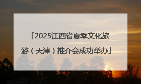 2025江西省夏季文化旅游（天津）推介会成功举办