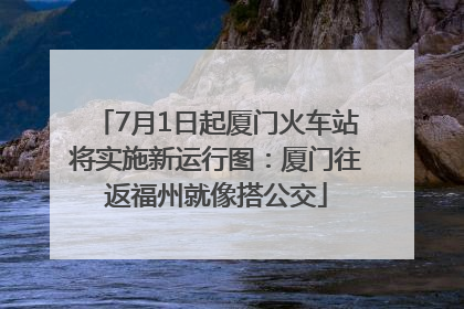 7月1日起厦门火车站将实施新运行图：厦门往返福州就像搭公交