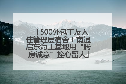 500外包工友入住管理层宿舍！南通启东海工基地用“腾房诚意”拴心留人