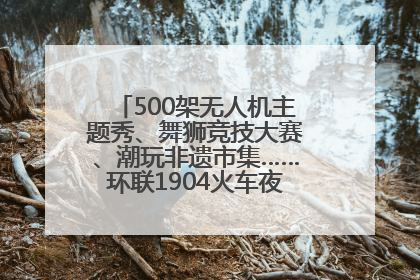 500架无人机主题秀、舞狮竞技大赛、潮玩非遗市集……环联1904火车夜市迎来两周年庆典