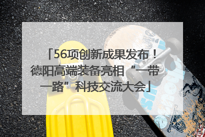 56项创新成果发布！德阳高端装备亮相“一带一路”科技交流大会