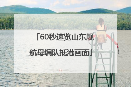 60秒速览山东舰航母编队抵港画面