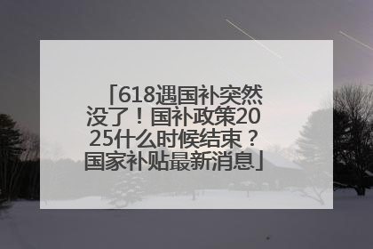 618遇国补突然没了！国补政策2025什么时候结束？国家补贴最新消息