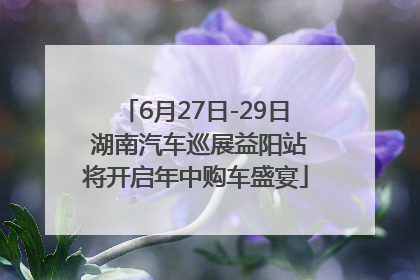 6月27日-29日 湖南汽车巡展益阳站将开启年中购车盛宴