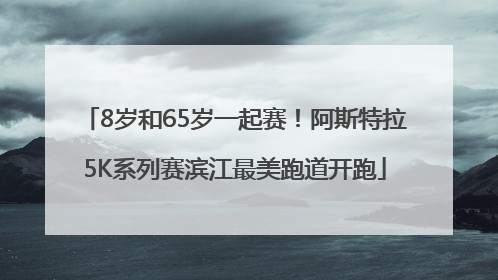 8岁和65岁一起赛！阿斯特拉5K系列赛滨江最美跑道开跑