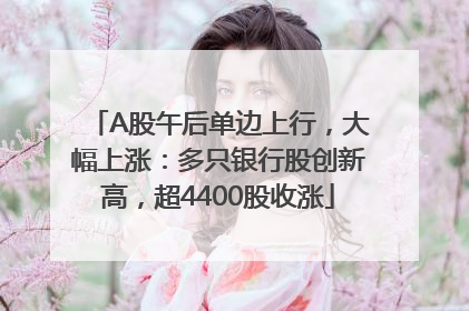 A股午后单边上行，大幅上涨：多只银行股创新高，超4400股收涨