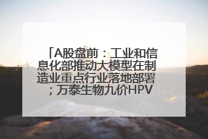 A股盘前：工业和信息化部推动大模型在制造业重点行业落地部署；万泰生物九价HPV疫苗获批上市；特朗普催促鲍威尔降息