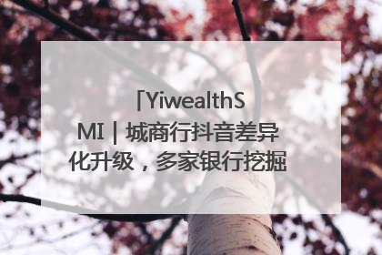 YiwealthSMI｜城商行抖音差异化升级，多家银行挖掘自身特色出圈！